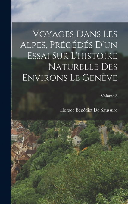 Voyages Dans Les Alpes, Précédés D’un Essai Sur L’histoire Naturelle Des Environs Le Genève; Volume 3