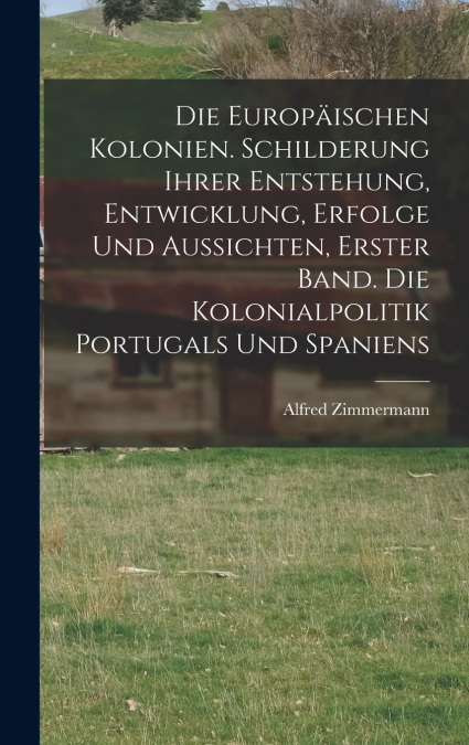 Die Europäischen Kolonien. Schilderung ihrer Entstehung, Entwicklung, Erfolge und Aussichten, Erster Band. Die Kolonialpolitik Portugals und Spaniens