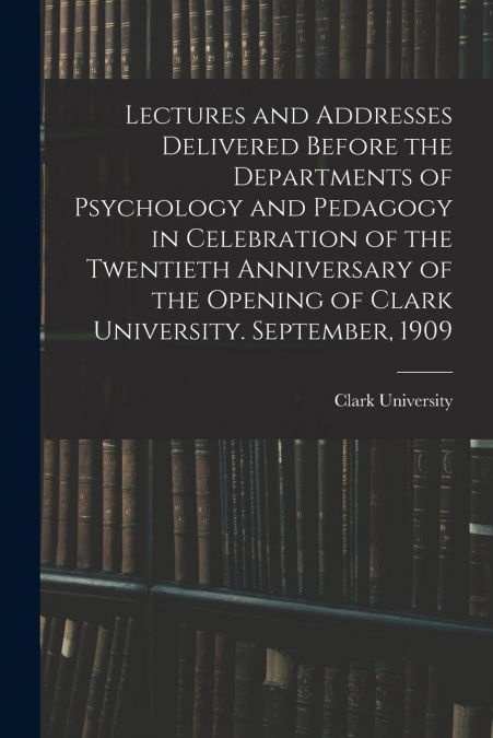 Lectures and Addresses Delivered Before the Departments of Psychology and Pedagogy in Celebration of the Twentieth Anniversary of the Opening of Clark University. September, 1909