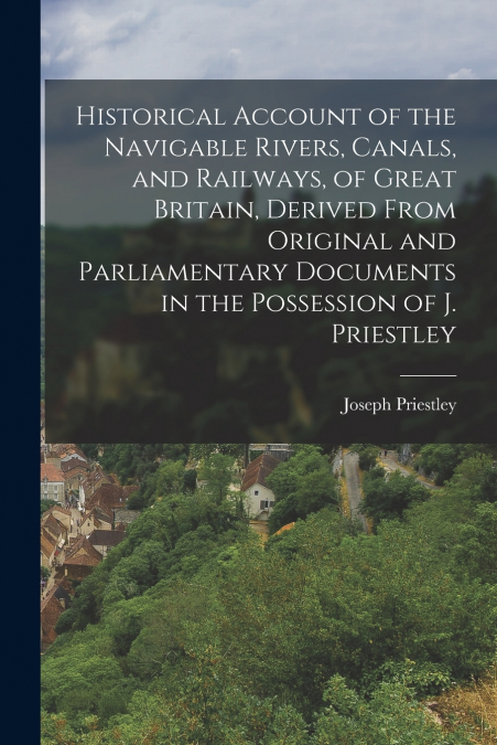 Historical Account of the Navigable Rivers, Canals, and Railways, of Great Britain, Derived From Original and Parliamentary Documents in the Possession of J. Priestley