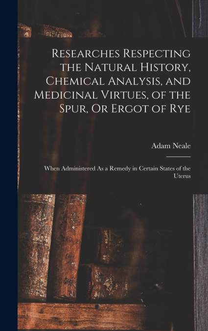 Researches Respecting the Natural History, Chemical Analysis, and Medicinal Virtues, of the Spur, Or Ergot of Rye