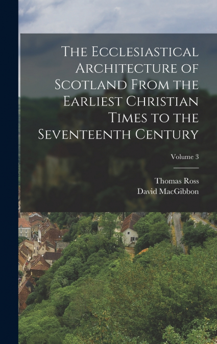 The Ecclesiastical Architecture of Scotland From the Earliest Christian Times to the Seventeenth Century; Volume 3