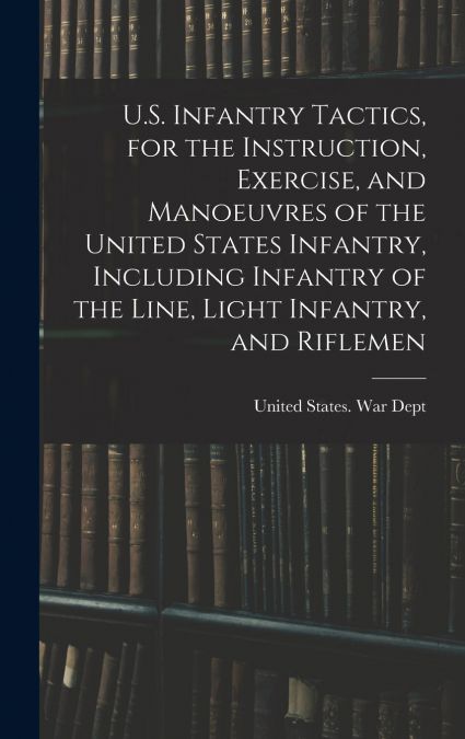 U.S. Infantry Tactics, for the Instruction, Exercise, and Manoeuvres of the United States Infantry, Including Infantry of the Line, Light Infantry, and Riflemen