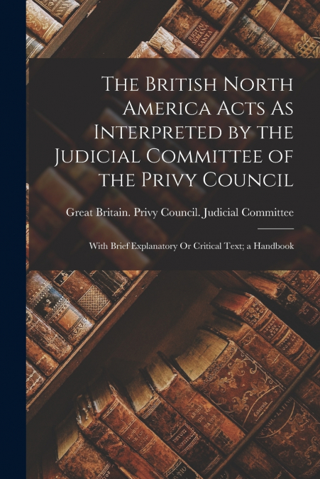 The British North America Acts As Interpreted by the Judicial Committee of the Privy Council