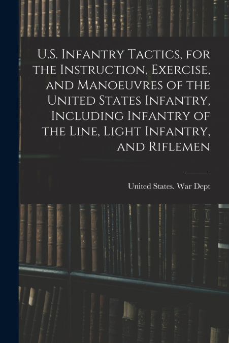 U.S. Infantry Tactics, for the Instruction, Exercise, and Manoeuvres of the United States Infantry, Including Infantry of the Line, Light Infantry, and Riflemen