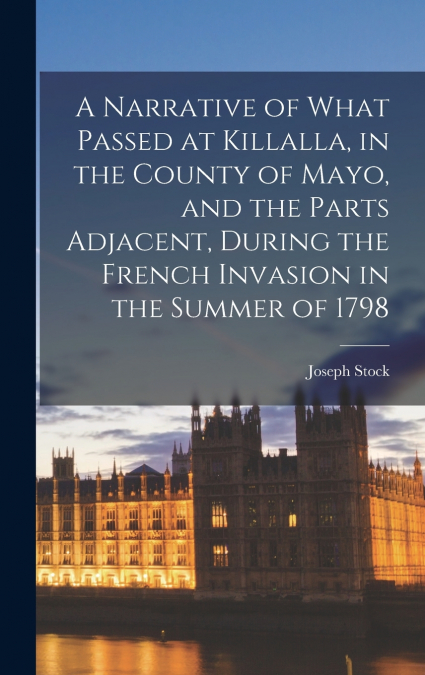 A Narrative of What Passed at Killalla, in the County of Mayo, and the Parts Adjacent, During the French Invasion in the Summer of 1798