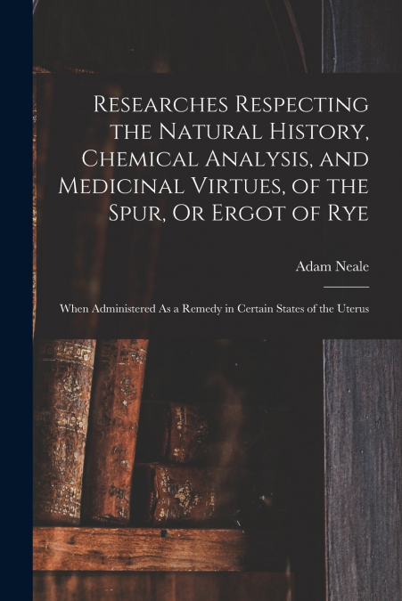 Researches Respecting the Natural History, Chemical Analysis, and Medicinal Virtues, of the Spur, Or Ergot of Rye
