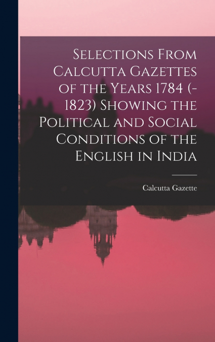 Selections From Calcutta Gazettes of the Years 1784 (-1823) Showing the Political and Social Conditions of the English in India
