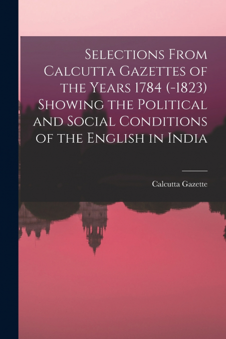 Selections From Calcutta Gazettes of the Years 1784 (-1823) Showing the Political and Social Conditions of the English in India