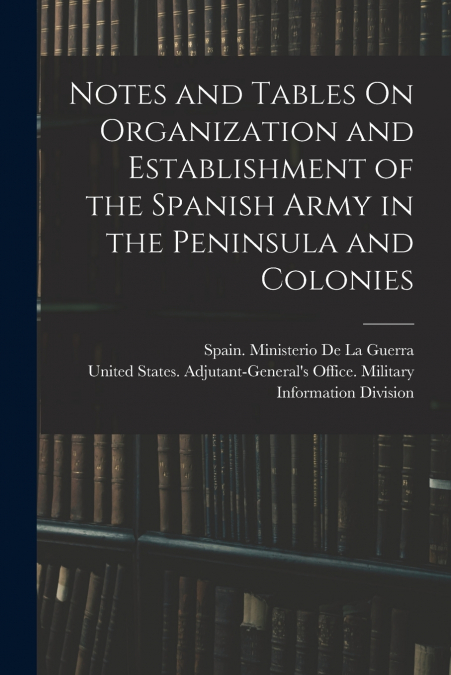 Notes and Tables On Organization and Establishment of the Spanish Army in the Peninsula and Colonies