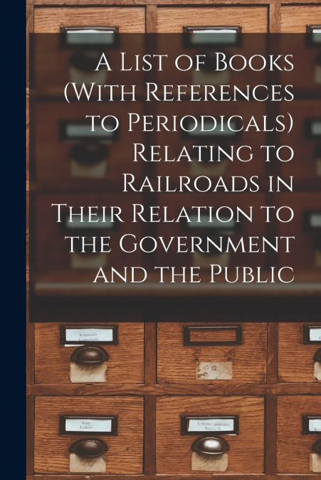 A List of Books (With References to Periodicals) Relating to Railroads in Their Relation to the Government and the Public