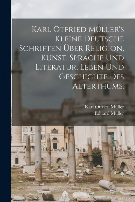 Karl Otfried Müller’s kleine deutsche Schriften über Religion, Kunst, Sprache und Literatur, Leben und Geschichte des Alterthums.