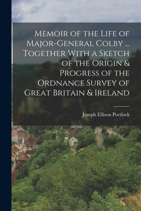 Memoir of the Life of Major-General Colby ... Together With a Sketch of the Origin & Progress of the Ordnance Survey of Great Britain & Ireland