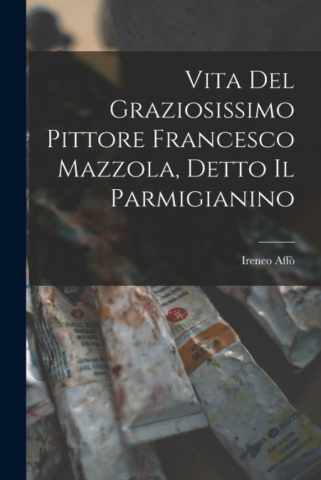 Vita Del Graziosissimo Pittore Francesco Mazzola, Detto Il Parmigianino