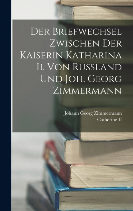 Der Briefwechsel Zwischen Der Kaiserin Katharina Ii. Von Russland Und Joh. Georg Zimmermann