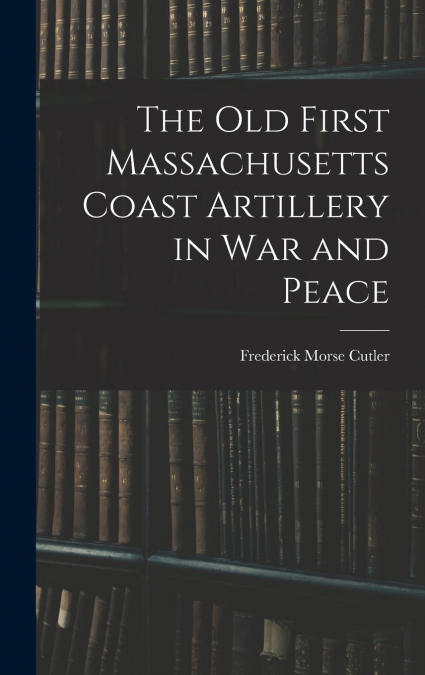 The Old First Massachusetts Coast Artillery in War and Peace