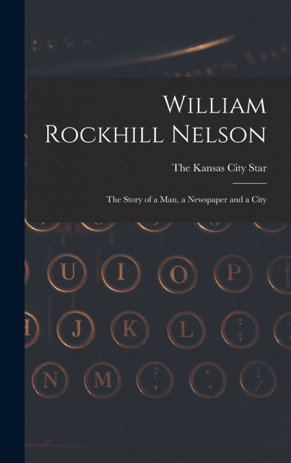 William Rockhill Nelson; the Story of a man, a Newspaper and a City