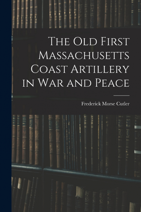 The Old First Massachusetts Coast Artillery in War and Peace