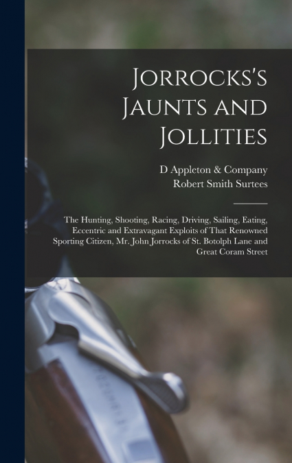 Jorrocks’s Jaunts and Jollities; the Hunting, Shooting, Racing, Driving, Sailing, Eating, Eccentric and Extravagant Exploits of That Renowned Sporting Citizen, Mr. John Jorrocks of St. Botolph Lane an