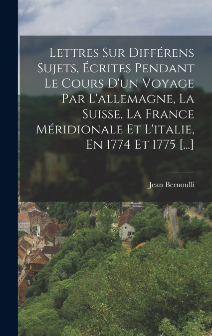 Lettres Sur Différens Sujets, Écrites Pendant Le Cours D’un Voyage Par L’allemagne, La Suisse, La France Méridionale Et L’italie, En 1774 Et 1775 [...]