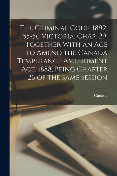 The Criminal Code, 1892, 55-56 Victoria, Chap. 29, Together With an Ace to Amend the Canada Temperance Amendment Act, 1888, Being Chapter 26 of the Same Session