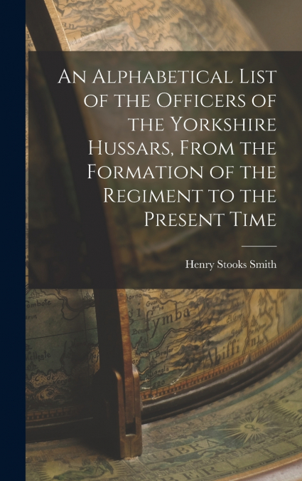 An Alphabetical List of the Officers of the Yorkshire Hussars, From the Formation of the Regiment to the Present Time