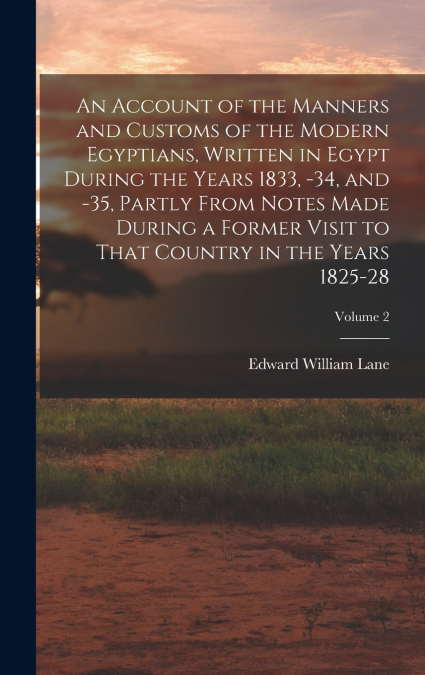 An Account of the Manners and Customs of the Modern Egyptians, Written in Egypt During the Years 1833, -34, and -35, Partly From Notes Made During a Former Visit to That Country in the Years 1825-28; 
