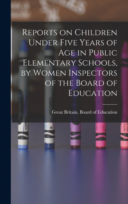 Reports on Children Under Five Years of age in Public Elementary Schools, by Women Inspectors of the Board of Education