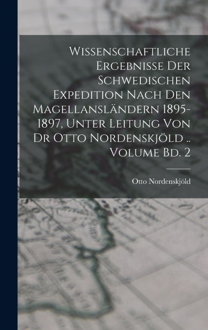 Wissenschaftliche Ergebnisse der Schwedischen Expedition nach den Magellansländern 1895-1897, unter Leitung von Dr Otto Nordenskjöld .. Volume Bd. 2