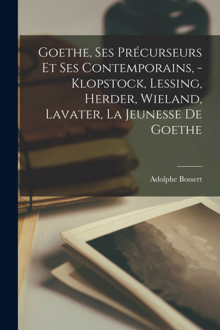 Goethe, ses précurseurs et ses contemporains, - Klopstock, Lessing, Herder, Wieland, Lavater, la jeunesse de Goethe