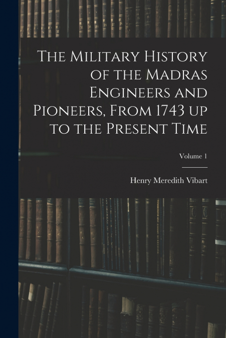 The Military History of the Madras Engineers and Pioneers, From 1743 up to the Present Time; Volume 1