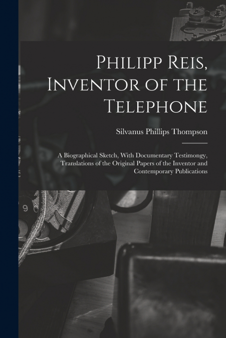Philipp Reis, Inventor of the Telephone; a Biographical Sketch, With Documentary Testimongy, Translations of the Original Papers of the Inventor and Contemporary Publications