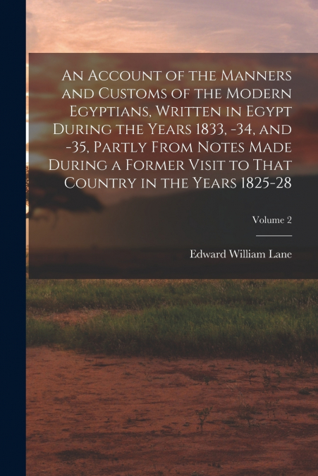 An Account of the Manners and Customs of the Modern Egyptians, Written in Egypt During the Years 1833, -34, and -35, Partly From Notes Made During a Former Visit to That Country in the Years 1825-28; 