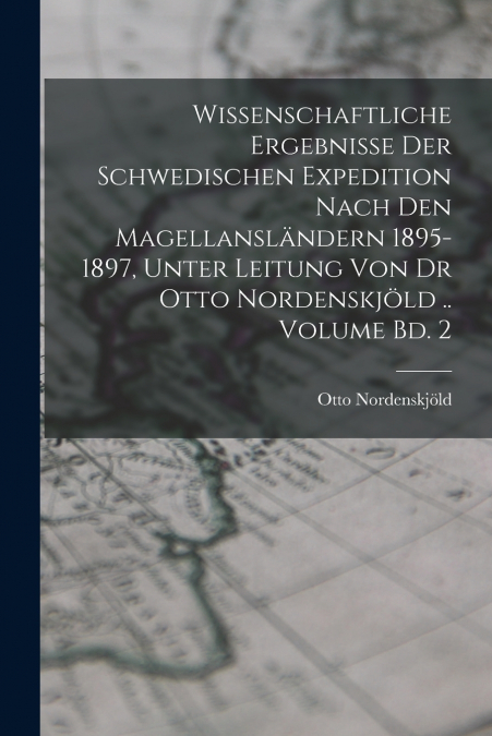 Wissenschaftliche Ergebnisse der Schwedischen Expedition nach den Magellansländern 1895-1897, unter Leitung von Dr Otto Nordenskjöld .. Volume Bd. 2