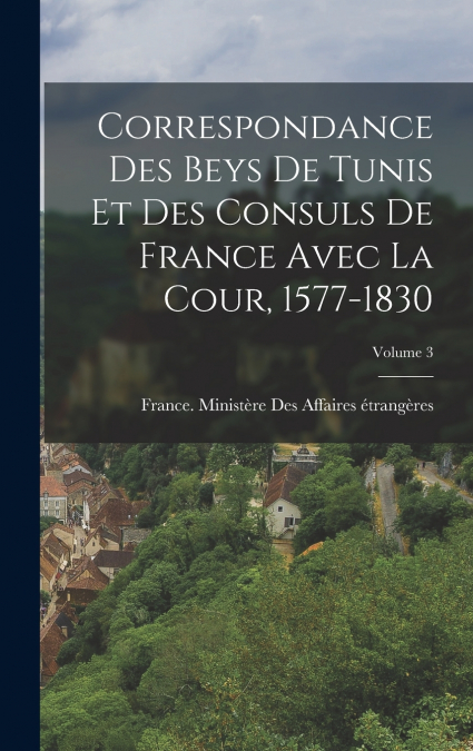 Correspondance Des Beys De Tunis Et Des Consuls De France Avec La Cour, 1577-1830; Volume 3
