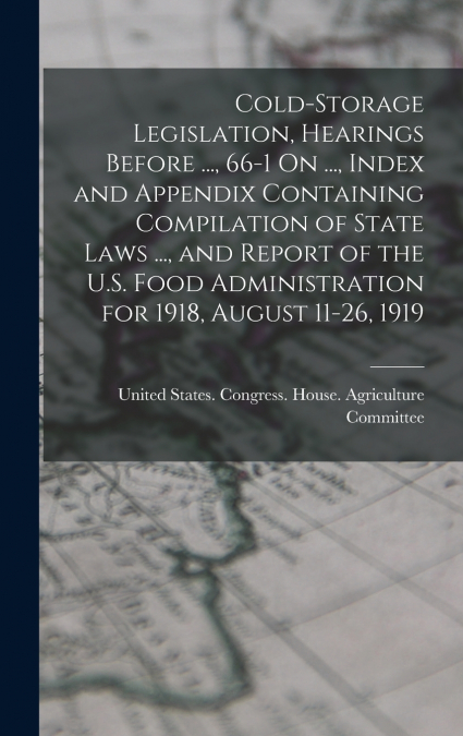 Cold-Storage Legislation, Hearings Before ..., 66-1 On ..., Index and Appendix Containing Compilation of State Laws ..., and Report of the U.S. Food Administration for 1918, August 11-26, 1919