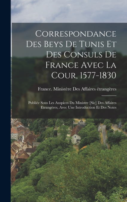 Correspondance Des Beys De Tunis Et Des Consuls De France Avec La Cour, 1577-1830