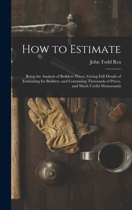 How to Estimate; Being the Analysis of Builders’ Prices, Giving Full Details of Estimating for Builders, and Containing Thousands of Prices, and Much Useful Memoranda
