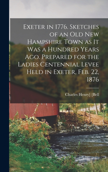 Exeter in 1776. Sketches of an old New Hampshire Town as it was a Hundred Years ago. Prepared for the Ladies Centennial Levee Held in Exeter, Feb. 22, 1876