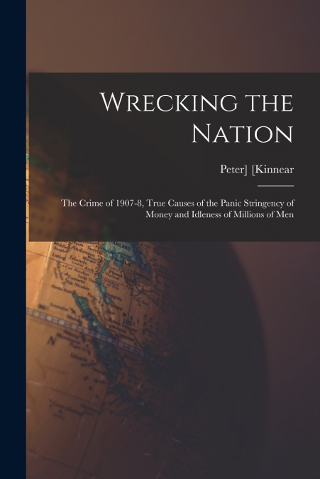 Wrecking the Nation; the Crime of 1907-8, True Causes of the Panic Stringency of Money and Idleness of Millions of Men