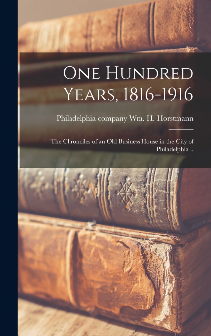 One Hundred Years, 1816-1916; the Chronciles of an old Business House in the City of Philadelphia ..