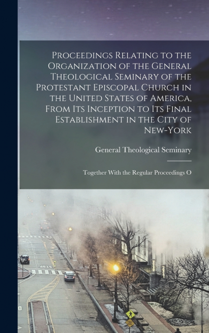 Proceedings Relating to the Organization of the General Theological Seminary of the Protestant Episcopal Church in the United States of America, From its Inception to its Final Establishment in the Ci
