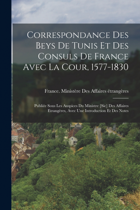 Correspondance Des Beys De Tunis Et Des Consuls De France Avec La Cour, 1577-1830