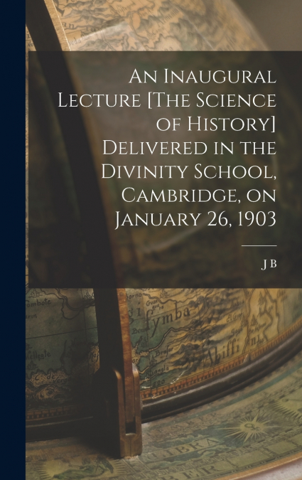 An Inaugural Lecture [The Science of History] Delivered in the Divinity School, Cambridge, on January 26, 1903