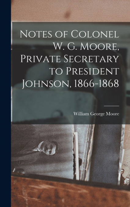 Notes of Colonel W. G. Moore, Private Secretary to President Johnson, 1866-1868