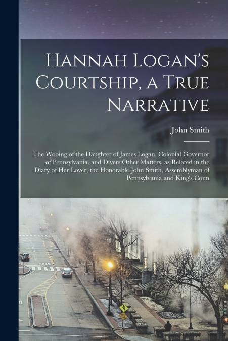 Hannah Logan’s Courtship, a True Narrative; the Wooing of the Daughter of James Logan, Colonial Governor of Pennsylvania, and Divers Other Matters, as Related in the Diary of her Lover, the Honorable 