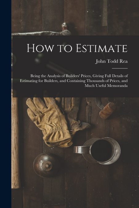 How to Estimate; Being the Analysis of Builders’ Prices, Giving Full Details of Estimating for Builders, and Containing Thousands of Prices, and Much Useful Memoranda