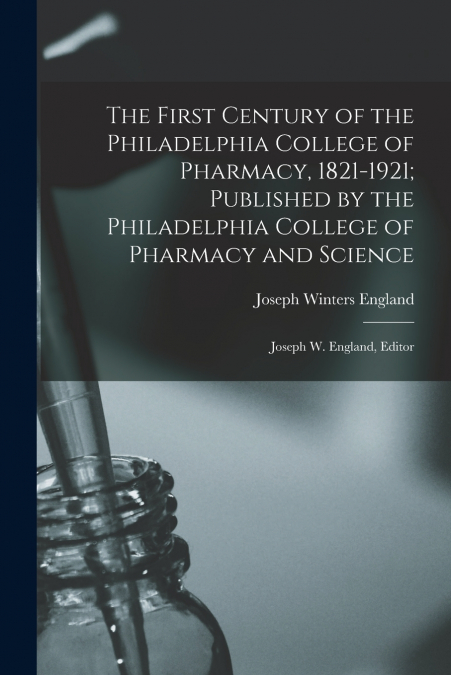 The First Century of the Philadelphia College of Pharmacy, 1821-1921; Published by the Philadelphia College of Pharmacy and Science
