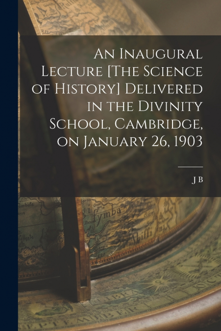 An Inaugural Lecture [The Science of History] Delivered in the Divinity School, Cambridge, on January 26, 1903