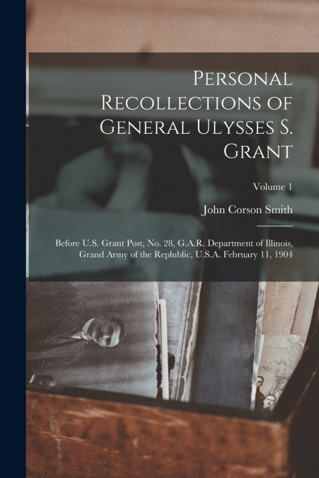 Personal Recollections of General Ulysses S. Grant; Before U.S. Grant Post, no. 28, G.A.R. Department of Illinois, Grand Army of the Replublic, U.S.A. February 11, 1904; Volume 1